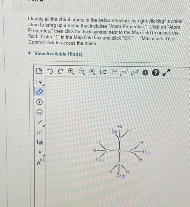 Identify all the chiral atoms in the below structure by right-clicking a chiral
atom to bring up a menu that includes "Atom Properties. Click on "Atom
Properties," then click the lock symbol next to the Map field to unlock the
field. Enter "1" in the Map field box and click "OK." *Mac users: Use
Control-click to access the menu.
▸ View Available Hint(s)
L
DOCH ¹ CONT?
로
[1]
A
H₁4]
H
H-C-
H₁
Br
H
H
'Н
Br123
H
-H131
H