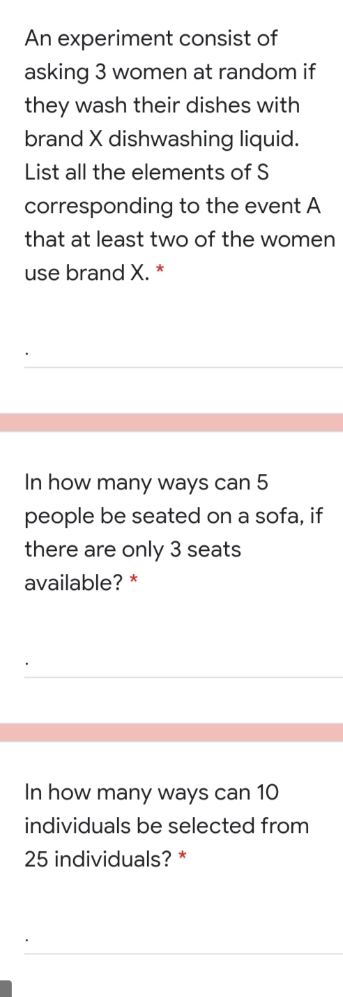 An experiment consist of
asking 3 women at random if
they wash their dishes with
brand X dishwashing liquid.
List all the elements of S
corresponding to the event A
that at least two of the women
*
use brand X.
In how many ways can 5
people be seated on a sofa, if
there are only 3 seats
available? *
In how many ways can 1O
individuals be selected from
25 individuals? *
