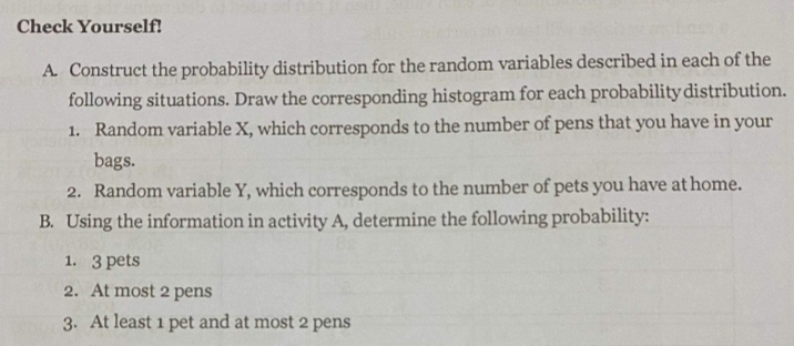 Check Yourself!
A. Construct the probability distribution for the random variables described in each of the
following situations. Draw the corresponding histogram for each probability distribution.
1. Random variable X, which corresponds to the number of pens that you have in your
bags.
2. Random variable Y, which corresponds to the number of pets you have at home.
B. Using the information in activity A, determine the following probability:
1. 3 pets
2. At most 2 pens
3. At least 1 pet and at most 2 pens
