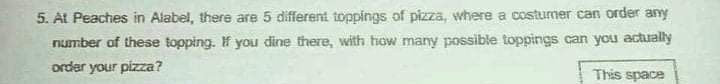 5. At Peaches in Alabel, there are 5 different toppings of pizza, where a costumer can order any
Fumber of these topping. If you dine there, with how many possible toppings can you actually
order your pizza?
This space

