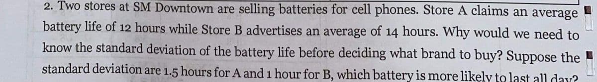 2. Two stores at SM Downtown are selling batteries for cell phones. Store A claims an average
battery life of 12 hours while Store B advertises an average of 14 hours. Why would we need to
know the standard deviation of the battery life before deciding what brand to buy? Suppose the
standard deviation are 1.5 hours for A and 1 hour for B, which battery is more likely to last all day?
