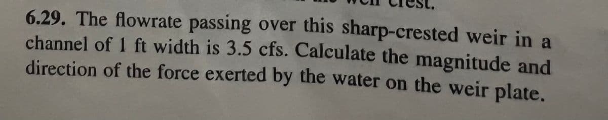 6.29. The flowrate passing over this sharp-crested weir in a
channel of 1 ft width is 3.5 cfs. Calculate the magnitude and
direction of the force exerted by the water on the weir plate.