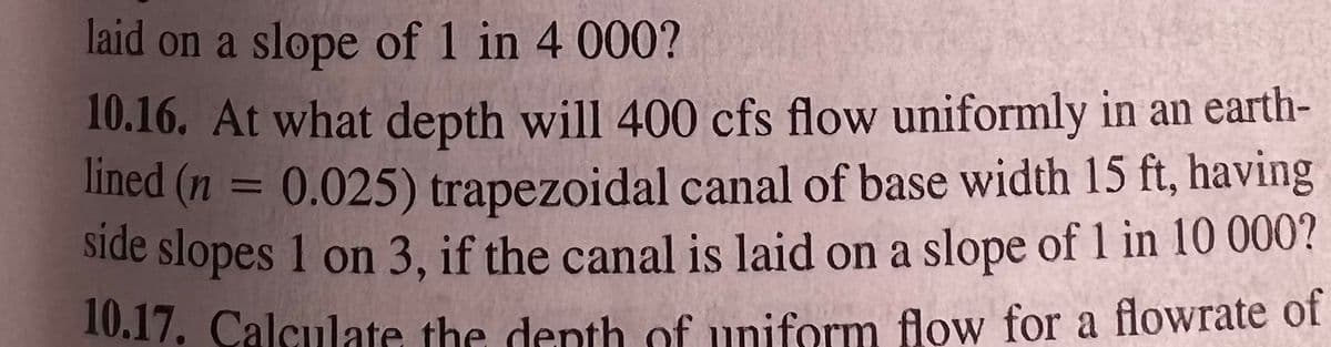 laid on a slope of 1 in 4 000?
10.16. At what depth will 400 cfs flow uniformly in an earth-
lined (n = 0.025) trapezoidal canal of base width 15 ft, having
side slopes 1 on 3, if the canal is laid on a slope of 1 in 10 000?
10.17. Calculate the depth of uniform flow for a flowrate of