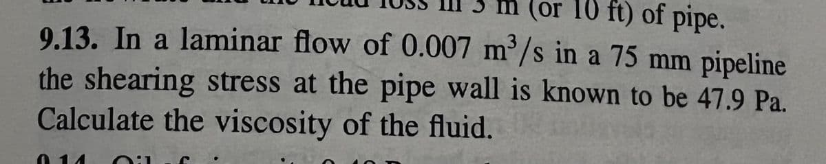 (or 10 ft) of pipe.
9.13. In a laminar flow of 0.007 m³/s in a 75 mm pipeline
the shearing stress at the pipe wall is known to be 47.9 Pa.
Calculate the viscosity of the fluid.
014