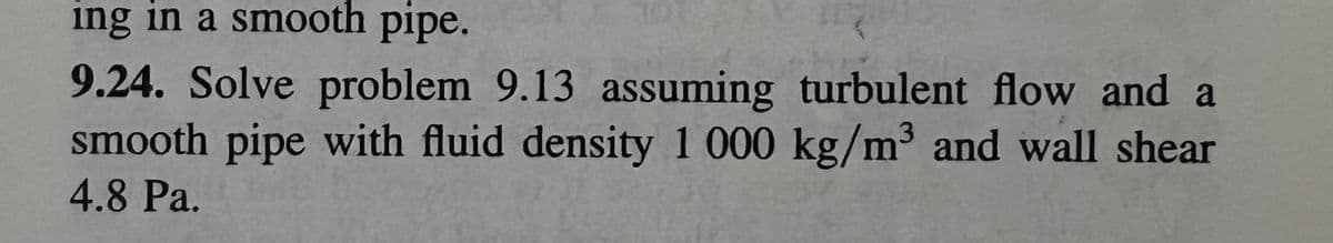 ing in a smooth pipe.
9.24. Solve problem 9.13 assuming turbulent flow and a
smooth pipe with fluid density 1 000 kg/m³ and wall shear
4.8 Pa.