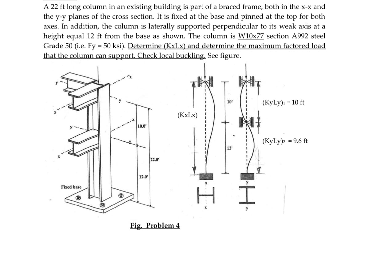 A 22 ft long column in an existing building is part of a braced frame, both in the x-x and
the y-y planes of the cross section. It is fixed at the base and pinned at the top for both
axes. In addition, the column is laterally supported perpendicular to its weak axis at a
height equal 12 ft from the base as shown. The column is W10x77 section A992 steel
Grade 50 (i.e. Fy = 50 ksi). Determine (KxLx) and determine the maximum factored load
that the column can support. Check local buckling. See figure.
Fixed base
Ⓒ
10.0¹
12.0¹
22.0¹
(KxLx)
Fig. Problem 4
I
10'
12'
IH
(KyLy) = 10 ft
(KyLy)2 = 9.6 ft