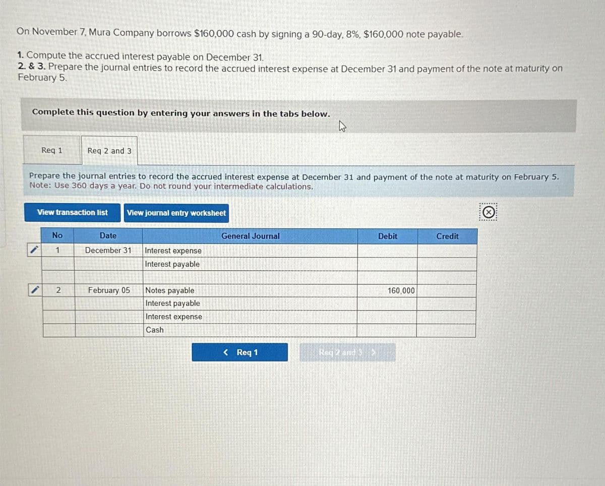 On November 7, Mura Company borrows $160,000 cash by signing a 90-day, 8%, $160,000 note payable.
1. Compute the accrued interest payable on December 31.
2. & 3. Prepare the journal entries to record the accrued interest expense at December 31 and payment of the note at maturity on
February 5.
Complete this question by entering your answers in the tabs below.
Req 1
Req 2 and 3
Prepare the journal entries to record the accrued interest expense at December 31 and payment of the note at maturity on February 5.
Note: Use 360 days a year. Do not round your intermediate calculations.
View transaction list
No
1
2
View journal entry worksheet
Date
December 31
February 05
Interest expense
Interest payable
Notes payable
Interest payable
Interest expense
Cash
General Journal
D
< Req 1
Reg 2 and 3
Debit
160,000
Credit
Q