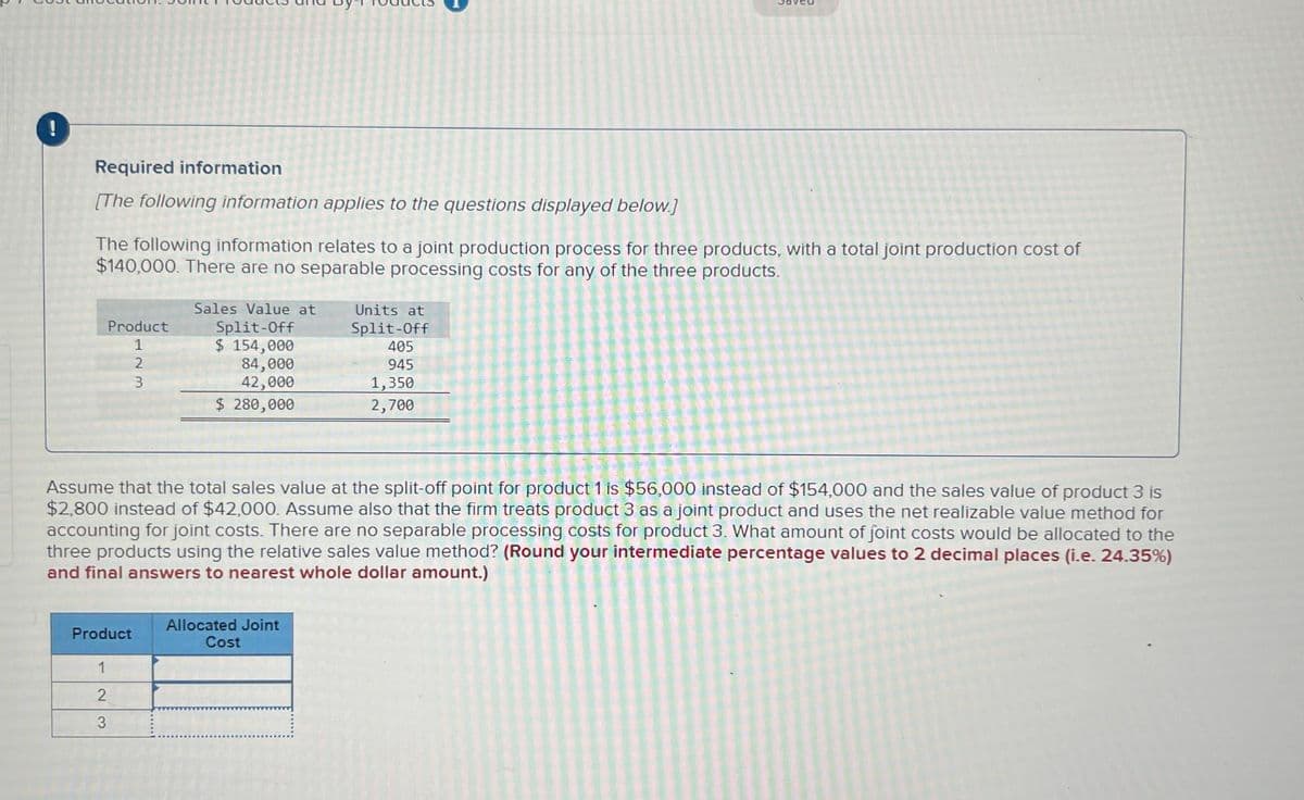 Required information
[The following information applies to the questions displayed below.]
The following information relates to a joint production process for three products, with a total joint production cost of
$140,000. There are no separable processing costs for any of the three products.
Product
1
2
3
Product
1
2
3
Sales Value at
Split-Off
$ 154,000
84,000
42,000
$ 280,000
Assume that the total sales value at the split-off point for product 1 is $56,000 instead of $154,000 and the sales value of product 3 is
$2,800 instead of $42,000. Assume also that the firm treats product 3 as a joint product and uses the net realizable value method for
accounting for joint costs. There are no separable processing costs for product 3. What amount of joint costs would be allocated to the
three products using the relative sales value method? (Round your intermediate percentage values to 2 decimal places (i.e. 24.35%)
and final answers to nearest whole dollar amount.)
Units at
Split-Off
405
945
1,350
2,700
Allocated Joint
Cost