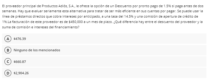 El proveedor principal de Productos Adiós, S.A., le ofrece la opción de un Descuento por pronto pago de 1.5% si paga antes de dos
semanas. Hay que evaluar seriamente esta alternativa para tratar de ser más eficiente en sus cuentas por pagar. Se puede usar la
línea de préstamos directos que cobra intereses por anticipado, a una tasa del 14.5% y una comisión de apertura de crédito de
16.La facturación de este proveedor es de $450,000 a un mes de plazo. ¿Qué diferencia hay entre el descuento del proveedor y la
suma de comisión e intereses del financiamiento?
A $476.39
B) Ninguno de los mencionados
$660.87
$2,904.26
