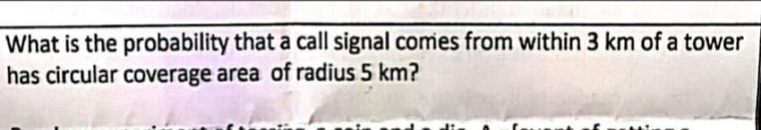 What is the probability that a call signal comes from within 3 km of a tower
has circular coverage area of radius 5 km?