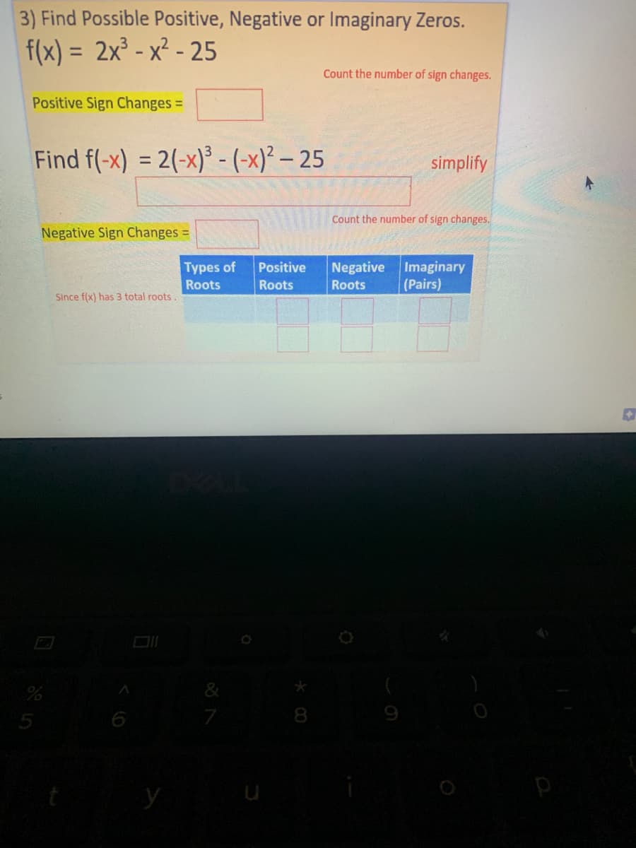 3) Find Possible Positive, Negative or Imaginary Zeros.
f(x) = 2x³ - x² - 25
%3D
Count the number of sign changes.
Positive Sign Changes =
Find f(-x) = 2(-x)³ - (-x)² – 25
simplify
%3D
Count the number of sign changes.
Negative Sign Changes =
Negative Imaginary
(Pairs)
Types of
Positive
Roots
Roots
Roots
Since f(x) has 3 total roots .
5
7
