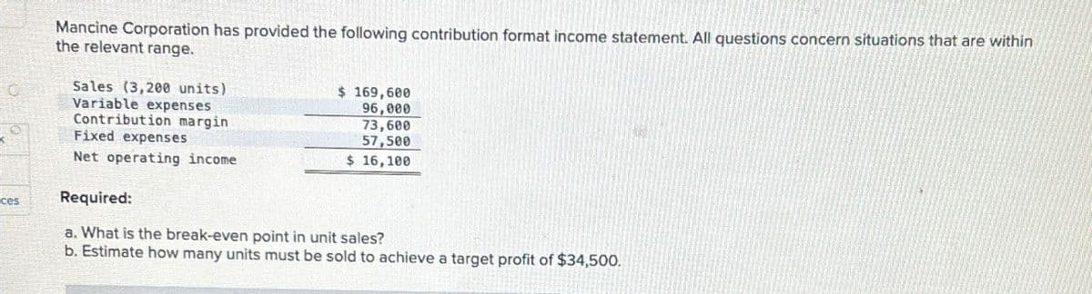 C
ces
Mancine Corporation has provided the following contribution format income statement. All questions concern situations that are within
the relevant range.
Sales (3,200 units)
Variable expenses
Contribution margin
Fixed expenses
Net operating income
Required:
$ 169,600
96,000
73,600
57,500
$ 16,100
a. What is the break-even point in unit sales?
b. Estimate how many units must be sold to achieve a target profit of $34,500.