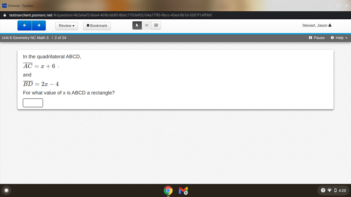 TN Chrome - TestNav
i testnavclient.psonsvc.net/#/question/4b2e6ef2-b6a4-469b-bb85-8b6c7703ef02/04a77ff6-9bcc-43ed-861b-5507f14ff96f
Review -
A Bookmark
Stewart, Jason -
Unit 6 Geometry NC Math 3 / 2 of 24
Il Pause
O Help -
In the quadrilateral ABCD,
AC = x + 6 .
and
BD = 2x – 4
For what value of x is ABCD a rectangle?
O v Ó 4:20
