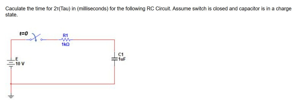 Caculate the time for 21(Tau) in (milliseconds) for the following RC Circuit. Assume switch is closed and capacitor is in a charge
state.
t=0
LE
-10 V
R1
1kQ
C1
1uF