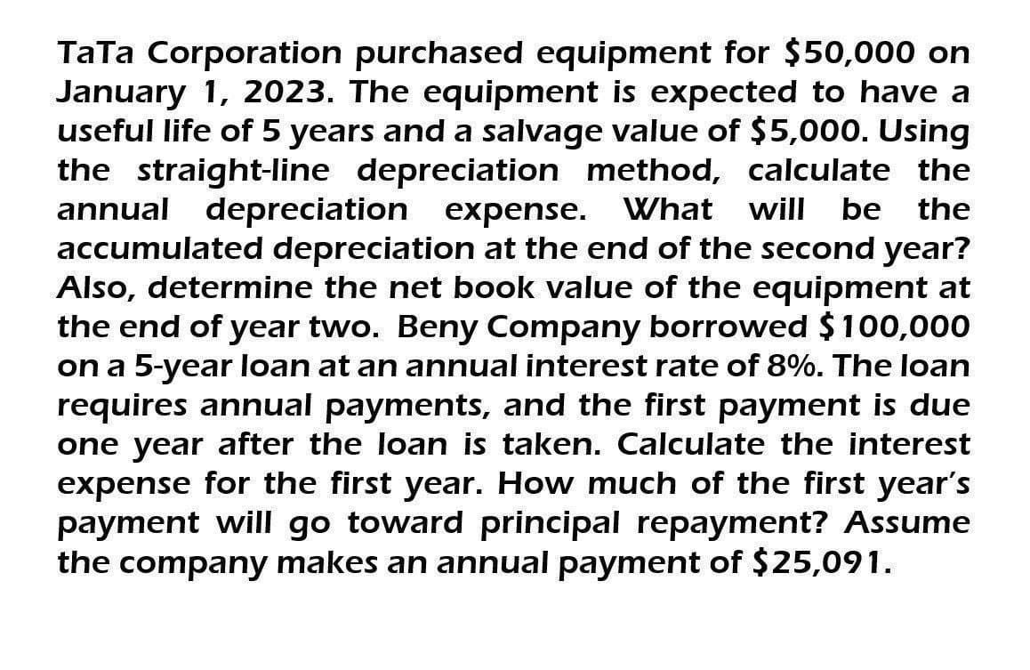 TaTa Corporation purchased equipment for $50,000 on
January 1, 2023. The equipment is expected to have a
useful life of 5 years and a salvage value of $5,000. Using
the straight-line depreciation method, calculate the
annual depreciation expense. What will be the
accumulated depreciation at the end of the second year?
Also, determine the net book value of the equipment at
the end of year two. Beny Company borrowed $100,000
on a 5-year loan at an annual interest rate of 8%. The loan
requires annual payments, and the first payment is due
one year after the loan is taken. Calculate the interest
expense for the first year. How much of the first year's
payment will go toward principal repayment? Assume
the company makes an annual payment of $25,091.