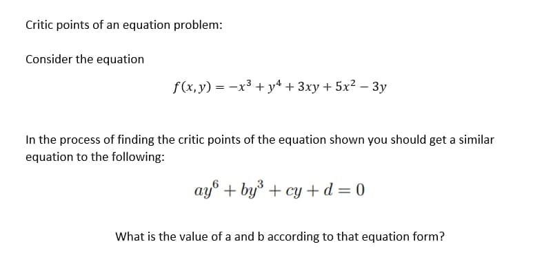 Critic points of an equation problem:
Consider the equation
f(x,y) = x³ + y² + 3xy + 5x² − 3y
-
-
In the process of finding the critic points of the equation shown you should get a similar
equation to the following:
ay + by³ + cy+d=0
What is the value of a and b according to that equation form?