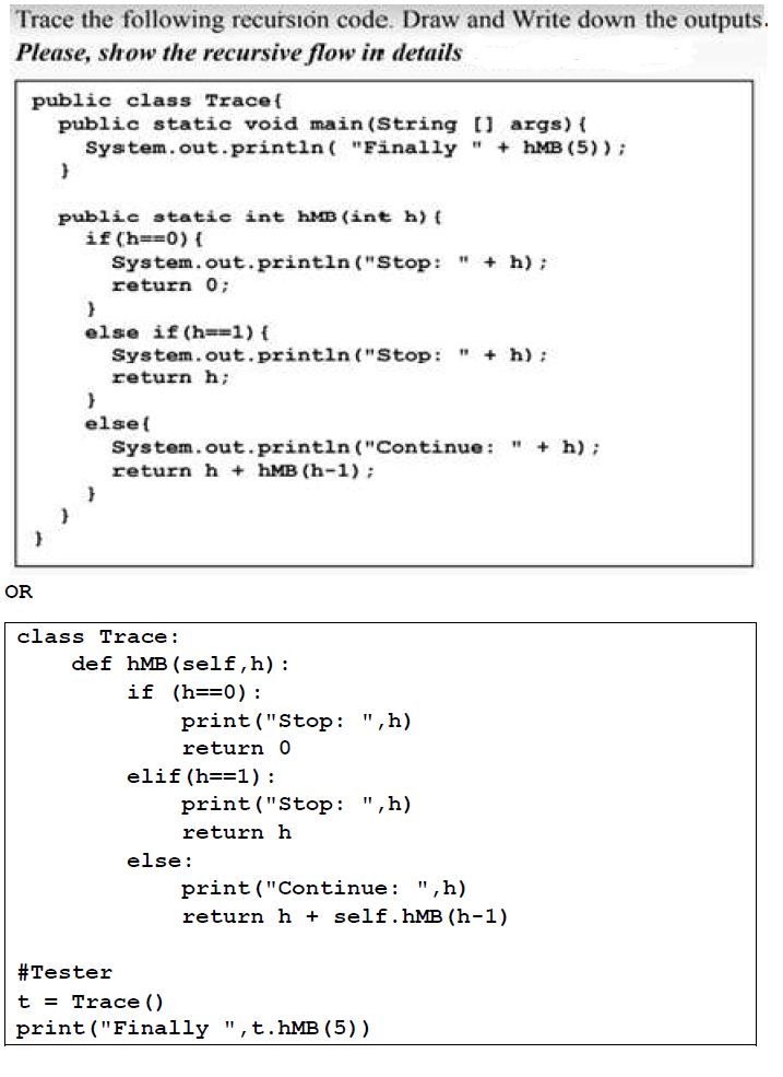 Trace the following recursion code. Draw and Write down the outputs.
Please, show the recursive flow in details
public class Trace{
public static void main (String [] args) {
System.out.println( "Finally "
+ hMB (5) );
public static int hMB (int h) (
if (h==0) {
System.out.println ("Stop: " + h);
return 0;
else if (h==1) {
System.out.println ("Stop: " + h):
return h;
else{
+ h);
System.out.println ("Continue: "
return h + hMB (h-1):
OR
class Trace:
def hMB(self,h):
if (h==0):
print ("Stop: ",h)
return 0
elif (h==1):
print("Stop: ",h)
return h
else:
print("Continue: ",h)
return h + self.hMB (h-1)
#Tester
t = Trace ()
print ("Finally ",t.hMB (5) )
