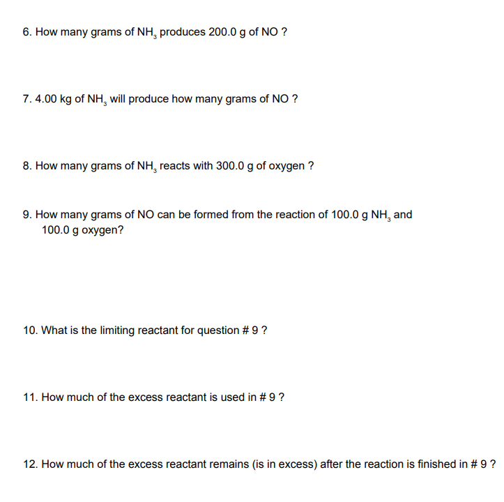 6. How many grams of NH, produces 200.0 g of NO ?
7. 4.00 kg of NH, will produce how many grams of NO ?
8. How many grams of NH, reacts with 300.0 g of oxygen ?
9. How many grams of NO can be formed from the reaction of 100.0 g NH, and
100.0 g oxygen?
10. What is the limiting reactant for question # 9 ?
11. How much of the excess reactant is used in # 9 ?
12. How much of the excess reactant remains (is in excess) after the reaction is finished in # 9?
