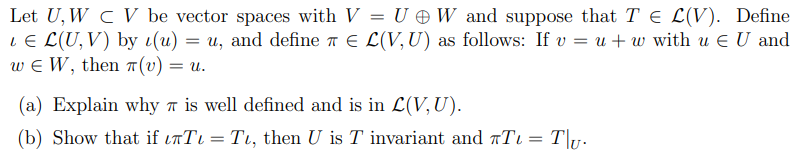 Let U, W c V be vector spaces with V = U W and suppose that T E L(V). Define
LE L(U,V) by t(u) = u, and define 7 E L(V, U) as follows: If v = u + w with u E U and
w e W, then T(v) = u.
(a) Explain why 7 is well defined and is in L(V, U).
(b) Show that if inTi = Tu, then U is T invariant and rTi = T\1.
