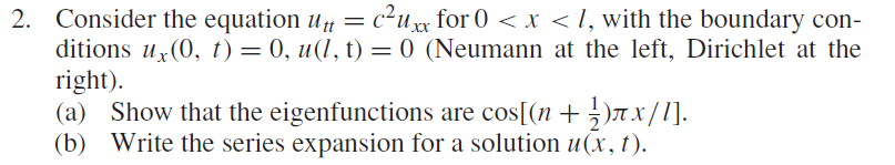 2. Consider the equation u = c²uxx for 0 < x <I, with the boundary con-
ditions u (0, t) = 0, u(l, t) = 0 (Neumann at the left, Dirichlet at the
right).
(a) Show that the eigenfunctions are cos[(n+ ¿)T X/ l].
(b) Write the series expansion for a solution u(x, t).
