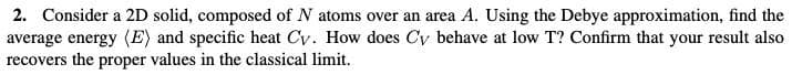 2. Consider a 2D solid, composed of N atoms over an area A. Using the Debye approximation, find the
average energy (E) and specific heat Cy. How does Cy behave at low T? Confirm that your result also
recovers the proper values in the classical limit.
