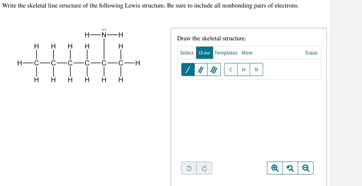 Write the skeletal line structure of the following Lewis structure. Be sure to include all nonbonding pairs of electrons.
H
H
H
H
H-N-H
H
H-
-C.
0
0
0
H
HHHHH
C-H
Draw the skeletal structure.
Select Draw Templates More
C
H N
Erase
Q
Q