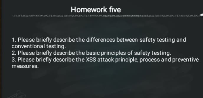 Homework five
1. Please briefly describe the differences between safety testing and
conventional testing.
2. Please briefly describe the basic principles of safety testing.
3. Please briefly describe the XSS attack principle, process and preventive
measures.