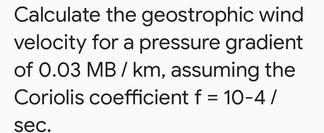 Calculate the geostrophic wind
velocity for a pressure gradient
of 0.03 MB / km, assuming the
Coriolis coefficient f = 10-4 /
sec.
