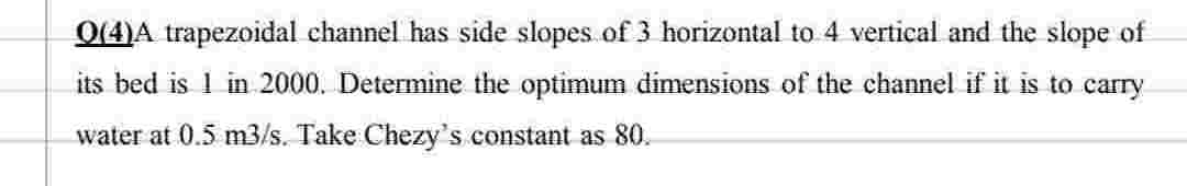 Q(4)A trapezoidal channel has side slopes of 3 horizontal to 4 vertical and the slope of
its bed is 1 in 2000. Determine the optimum dimensions of the channel if it is to carry
water at 0.5 m3/s. Take Chezy's constant as 80.