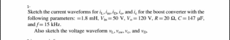 1-
Sketch the current waveforms for i i ip.io and i, for the boost converter with the
following parameters: =1.8 mH, Vin =50 V, V,= 120 V, R = 20 2, C= 147 µF,
and f= 15 kHz.
Also sketch the voltage waveform v, Vsw. Ve and vp-
