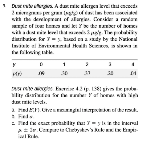 3. Dust mite allergies. A dust mite allergen level that exceeds
2 micrograms per gram (ug/g) of dust has been associated
with the development of allergies. Consider a random
sample of four homes and let Y be the number of homes
with a dust mite level that exceeds 2 µg/g. The probability
distribution for Y = y, based on a study by the National
Institute of Environmental Health Sciences, is shown in
the following table.
y
1
2
3
4
P(y)
.09
.30
.37
.20
.04
Dust mite allergies. Exercise 4.2 (p. 138) gives the proba-
bility distribution for the number Y of homes with high
dust mite levels.
a. Find E(Y). Give a meaningful interpretation of the result.
b. Find o.
c. Find the exact probability that Y = y is in the interval
u ± 20. Compare to Chebyshev's Rule and the Empir-
ical Rule.
