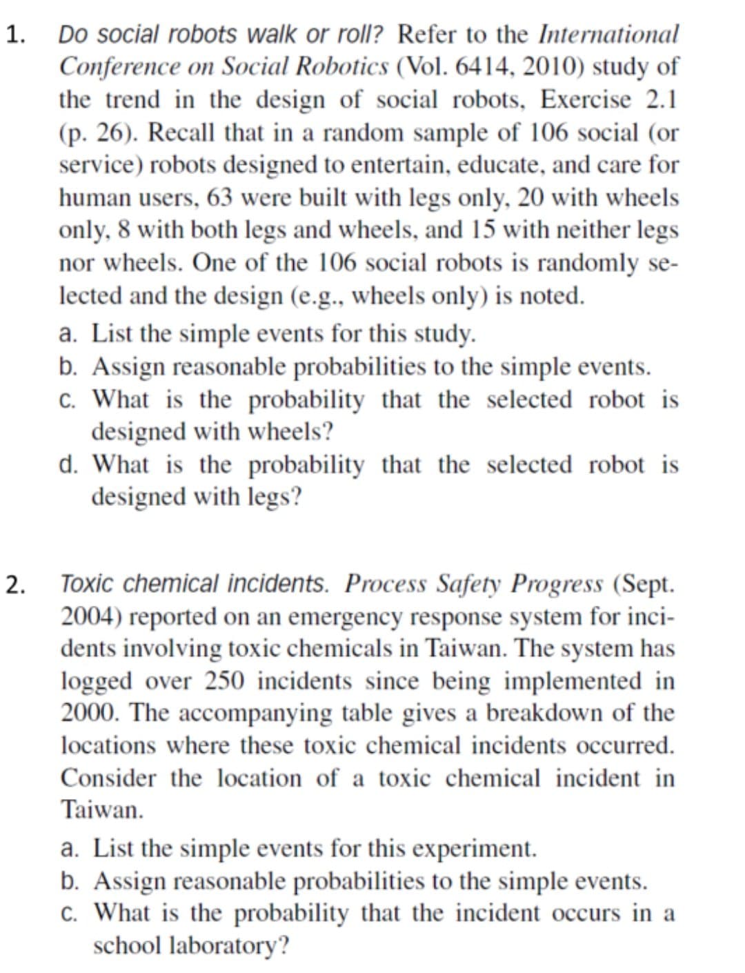 1. Do social robots walk or roll? Refer to the International
Conference on Social Robotics (Vol. 6414, 2010) study of
the trend in the design of social robots, Exercise 2.1
(p. 26). Recall that in a random sample of 106 social (or
service) robots designed to entertain, educate, and care for
human users, 63 were built with legs only, 20 with wheels
only, 8 with both legs and wheels, and 15 with neither legs
nor wheels. One of the 106 social robots is randomly se-
lected and the design (e.g., wheels only) is noted.
a. List the simple events for this study.
b. Assign reasonable probabilities to the simple events.
c. What is the probability that the selected robot is
designed with wheels?
d. What is the probability that the selected robot is
designed with legs?
Toxic chemical incidents. Process Safety Progress (Sept.
2004) reported on an emergency response system for inci-
dents involving toxic chemicals in Taiwan. The system has
logged over 250 incidents since being implemented in
2000. The accompanying table gives a breakdown of the
locations where these toxic chemical incidents occurred.
Consider the location of a toxic chemical incident in
Taiwan.
a. List the simple events for this experiment.
b. Assign reasonable probabilities to the simple events.
c. What is the probability that the incident occurs in a
school laboratory?
2.
