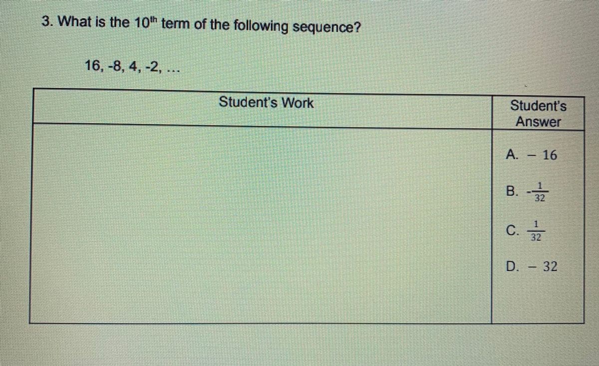 3. What is the 10th term of the following sequence?
16, -8, 4, -2, ...
Student's Work
Student's
Answer
A. 16
B.
32
C.
32
D. 32
