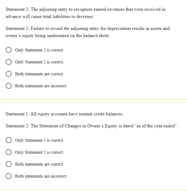 Statement 1: The adjusting entry to recognize earned revenues that were received in
advance will cause total liabilities to decrease.
Statement 2: Failure to record the adjusting entry for depreciation results in assets and
owner's equity being understated on the balance sheet.
Only Statement 1 is correct.
Only Statement 2 is correct.
Both statements are correct.
Both statements are incorrect.
Statement 1: All equity accounts have normal credit balances.
Statement 2: The Statement of Changes in Owner's Equity is dated "as of the year ended".
Only Statement 1 is correct.
Only Statement 2 is correct.
Both statements are correct.
Both statements are incorrect.