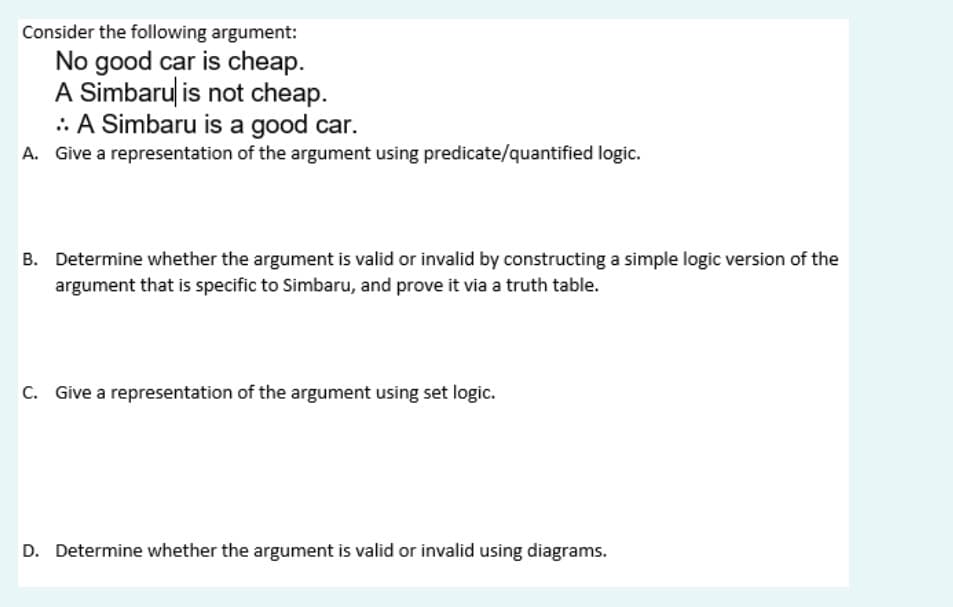 Consider the following argument:
No good car is cheap.
A Simbaru is not cheap.
.: A Simbaru is a good car.
A. Give a representation of the argument using predicate/quantified logic.
B. Determine whether the argument is valid or invalid by constructing a simple logic version of the
argument that is specific to Simbaru, and prove it via a truth table.
C. Give a representation of the argument using set logic.
D. Determine whether the argument is valid or invalid using diagrams.
