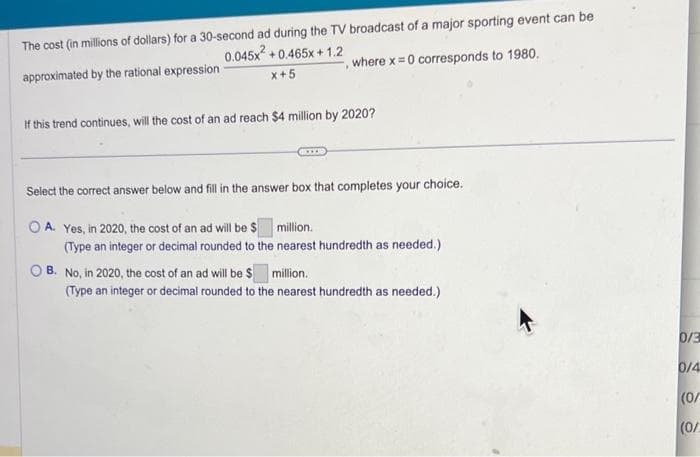 The cost (in millions of dollars) for a 30-second ad during the TV broadcast of a major sporting event can be
approximated by the rational expression
0.045x² +0.465x+1.2
x+5
where x = 0 corresponds to 1980.
If this trend continues, will the cost of an ad reach $4 million by 2020?
Select the correct answer below and fill in the answer box that completes your choice.
OA. Yes, in 2020, the cost of an ad will be $ million.
(Type an integer or decimal rounded to the nearest hundredth as needed.)
OB. No, in 2020, the cost of an ad will be $
million.
(Type an integer or decimal rounded to the nearest hundredth as needed.)
0/3
0/4
(0/
(0/