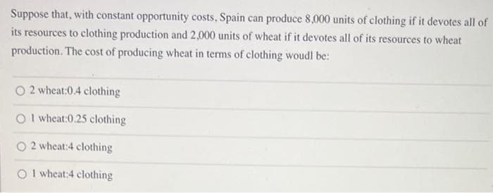 Suppose that, with constant opportunity costs, Spain can produce 8,000 units of clothing if it devotes all of
its resources to clothing production and 2,000 units of wheat if it devotes all of its resources to wheat
production. The cost of producing wheat in terms of clothing woudl be:
O 2 wheat:0.4 clothing
Ol wheat:0.25 clothing
O 2 wheat:4 clothing
O1 wheat:4 clothing