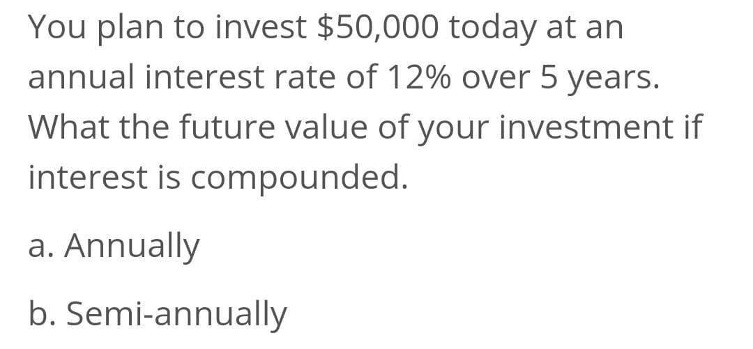 You plan to invest $50,000 today at an
annual interest rate of 12% over 5 years.
What the future value of your investment if
interest is compounded.
a. Annually
b. Semi-annually
