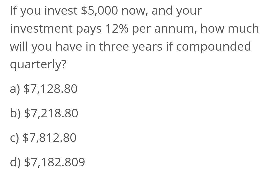 If you invest $5,000 now, and your
investment pays 12% per annum, how much
will you have in three years if compounded
quarterly?
a) $7,128.80
b) $7,218.80
c) $7,812.80
d) $7,182.809
