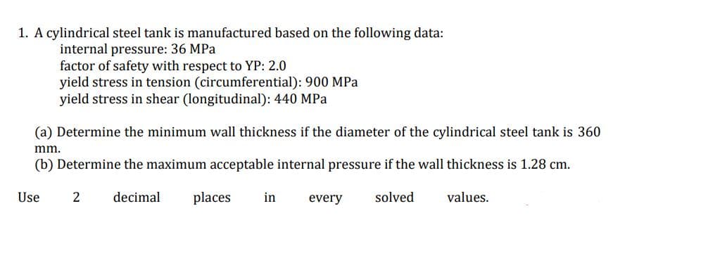 1. A cylindrical steel tank is manufactured based on the following data:
internal pressure: 36 MPa
factor of safety with respect to YP: 2.0
yield stress in tension (circumferential): 900 MPa
yield stress in shear (longitudinal): 440 MPa
(a) Determine the minimum wall thickness if the diameter of the cylindrical steel tank is 360
mm.
(b) Determine the maximum acceptable internal pressure if the wall thickness is 1.28 cm.
Use
2
decimal
places
in
every
solved
values.
