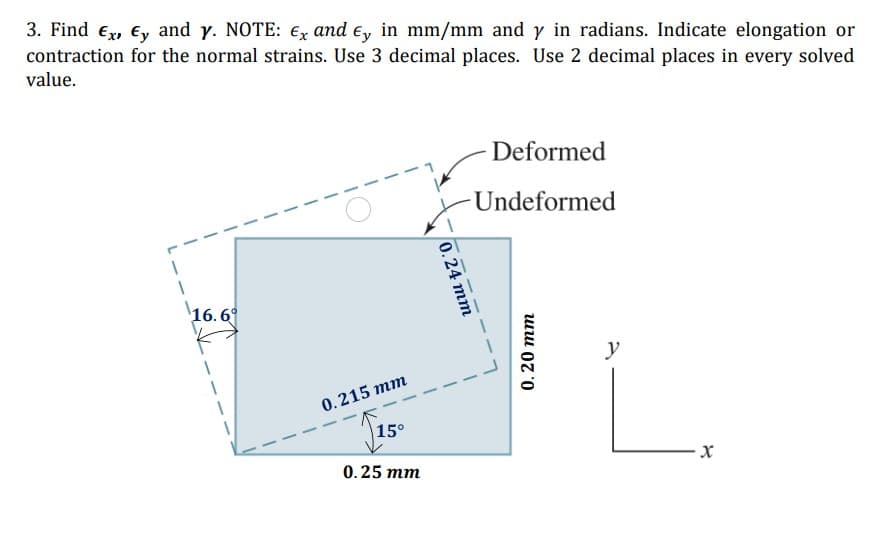 3. Find ex, Ey and y. NOTE: €x and e, in mm/mm and y in radians. Indicate elongation or
contraction for the normal strains. Use 3 decimal places. Use 2 decimal places in every solved
value.
Deformed
Undeformed
16. 6°
y
0.215 mm
|15°
0.25 тm
0.24 тm
0.20 тm
