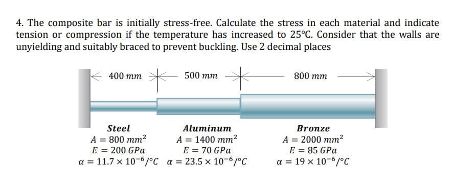 4. The composite bar is initially stress-free. Calculate the stress in each material and indicate
tension or compression if the temperature has increased to 25°C. Consider that the walls are
unyielding and suitably braced to prevent buckling. Use 2 decimal places
400 mm
500 тm
800 mm
Steel
Aluminum
Bronze
A = 800 mm2
E = 200 GPa
a = 11.7 x 10-6/°C a = 23.5 x 10-6/°C
A = 1400 mm²
E = 70 GPa
A = 2000 mm?
E = 85 GPa
a = 19 x 10-6/°C
%3D
