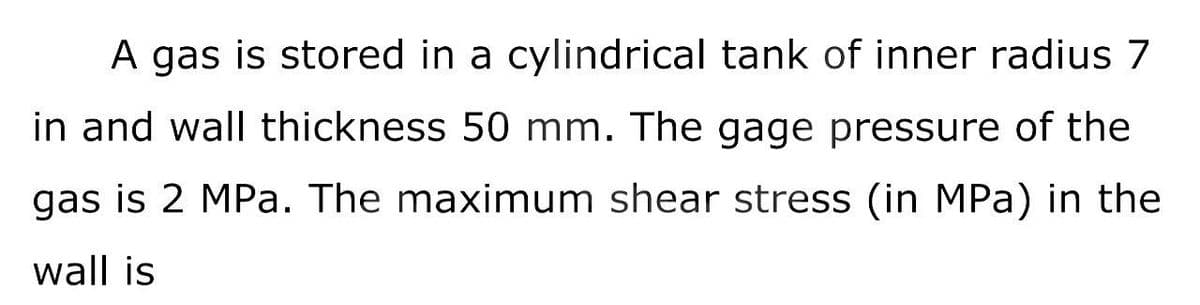 A gas is stored in a cylindrical tank of inner radius 7
in and wall thickness 50 mm. The gage pressure of the
gas is 2 MPa. The maximum shear stress (in MPa) in the
wall is