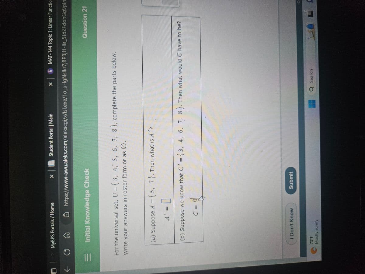 ←
|||
MyBPS Portals / Home
G
Initial Knowledge Check
* Student Portal | Main
C
I Don't Know
Mostly sunny
X
For the universal set, U=(3, 4, 5, 6, 7, 8), complete the parts below.
Write your answers in roster form or as Ø.
www.
https://www-awu.aleks.com/alekscgi/x/lsl.exe/1o_u-IgNslkr7j8P3jH-lis_5JdZFdonGg9plm
(a) Suppose A = { 5, 7). Then what is A'?
A' = 0
(b) Suppose we know that C' = {3, 4, 6, 7, 8). Then what would C have to be?
Submit
MAT-144 Topic 1: Linear Functio
Q Search
Question 21
0 IL