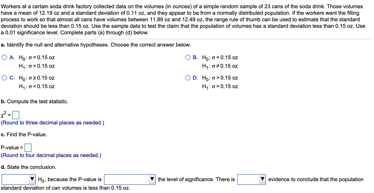 Workers at a certain soda drink factory collected data on the volumes (in ounces) of a simple random sample of 23 cans of the soda drink. Those volumes
have a mean of 12.19 oz and a standard deviation of 0.11 oz, and they appear to be from a normally distributed population. If the workers want the filling
process to work so that almost all cans have volumes between 11.89 oz and 12.49 oz, the range rule of thumb can be used to estimate that the standard
deviation should be less than 0.15 oz. Use the sample data to test the claim that the population of volumes has a standard deviation less than 0.15 oz. Use
a 0.01 significance level. Complete parts (a) through (d) below.
a. Identify the null and alternative hypotheses. Choose the correct answer below.
O A. Ho: o = 0.15 oz
В. Но: о 3D0.15 oz
H1: o<0.15 oz
H1: 0+0.15 oz
О С. Н: о20.15 oz
H1: o<0.15 oz
O D. Ho: o> 0.15 oz
H1: 0 = 0.15 oz
b. Compute the test statistic.
x² =
(Round to three decimal places as needed.)
c. Find the P-value.
P-value =
(Round to four decimal places as needed.)
d. State the conclusion.
Ho, because the P-value is
the level of significance. There is
evidence to conclude that the population
standard deviation of can volumes is less than 0.15 oz.
