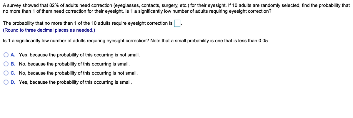 A survey showed that 82% of adults need correction (eyeglasses, contacts, surgery, etc.) for their eyesight. If 10 adults are randomly selected, find the probability that
no more than 1 of them need correction for their eyesight. Is 1 a significantly low number of adults requiring eyesight correction?
The probability that no more than 1 of the 10 adults require eyesight correction is
(Round to three decimal places as needed.)
Is 1 a significantly low number of adults requiring eyesight correction? Note that a small probability is one that is less than 0.05.
A. Yes, because the probability of this occurring is not small.
B. No, because the probability of this occurring is small.
C. No, because the probability of this occurring is not small.
O D. Yes, because the probability of this occurring is small.
