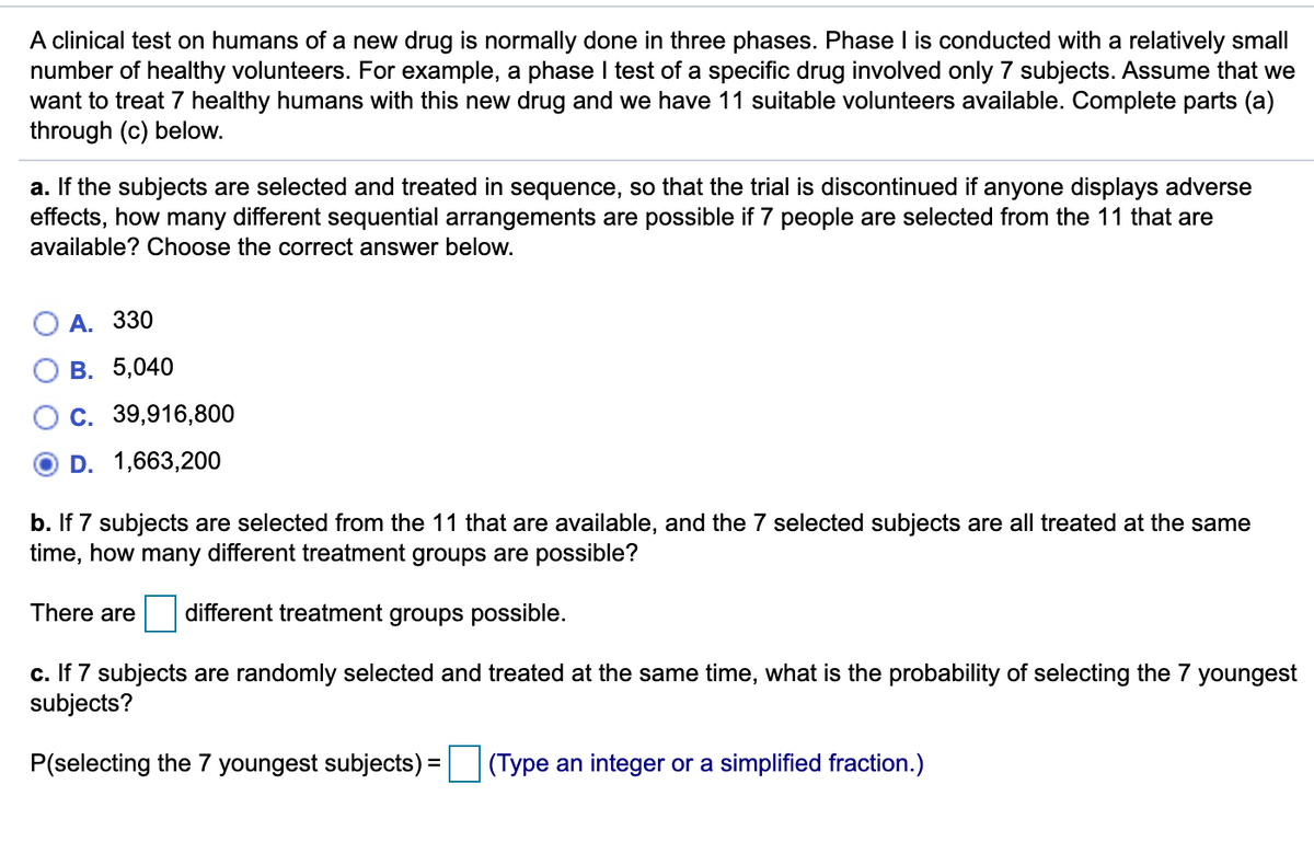 A clinical test on humans of a new drug is normally done in three phases. Phase I is conducted with a relatively small
number of healthy volunteers. For example, a phase I test of a specific drug involved only 7 subjects. Assume that we
want to treat 7 healthy humans with this new drug and we have 11 suitable volunteers available. Complete parts (a)
through (c) below.
a. If the subjects are selected and treated in sequence, so that the trial is discontinued if anyone displays adverse
effects, how many different sequential arrangements are possible if 7 people are selected from the 11 that are
available? Choose the correct answer below.
А. 330
В. 5,040
C. 39,916,800
D. 1,663,200
b. If 7 subjects are selected from the 11 that are available, and the 7 selected subjects are all treated at the same
time, how many different treatment groups are possible?
There are
different treatment groups possible.
c. If 7 subjects are randomly selected and treated at the same time, what is the probability of selecting the 7 youngest
subjects?
P(selecting the 7 youngest subjects) = (Type an integer or a simplified fraction.)
