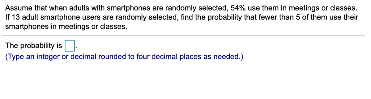 Assume that when adults with smartphones are randomly selected, 54% use them in meetings or classes.
If 13 adult smartphone users are randomly selected, find the probability that fewer than 5 of them use their
smartphones in meetings or classes.
The probability is
(Type an integer or decimal rounded to four decimal places as needed.)
