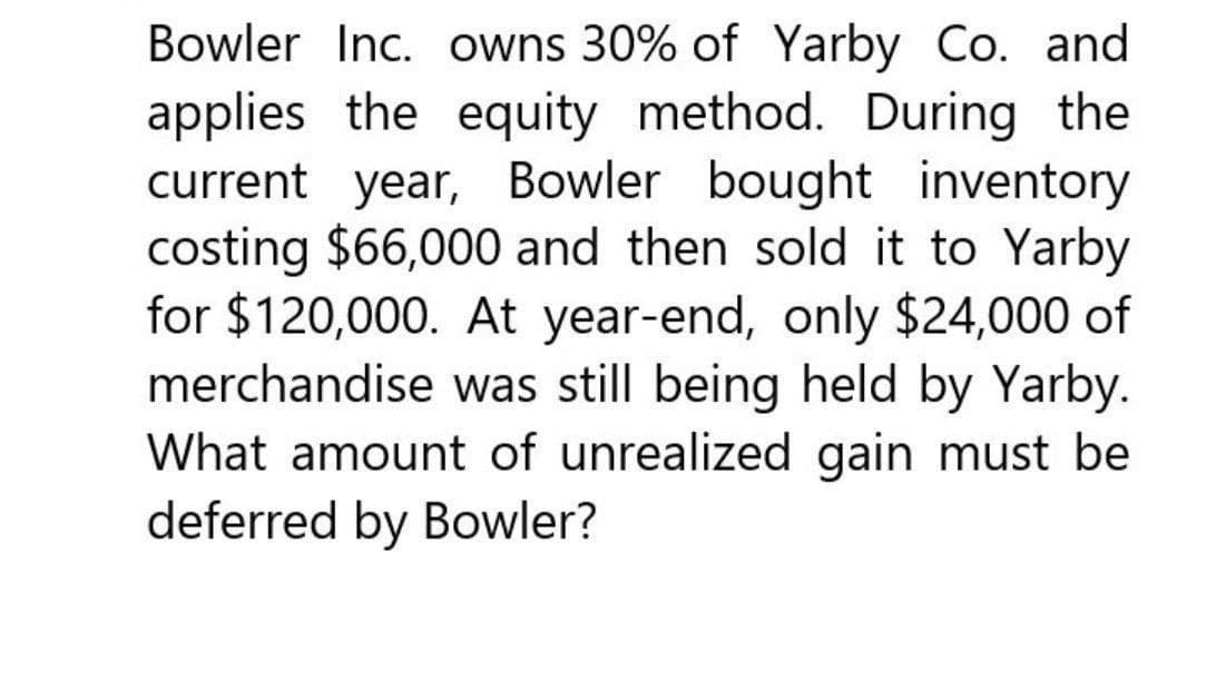 Bowler Inc. owns 30% of Yarby Co. and
applies the equity method. During the
current year, Bowler bought inventory
costing $66,000 and then sold it to Yarby
for $120,000. At year-end, only $24,000 of
merchandise was still being held by Yarby.
What amount of unrealized gain must be
deferred by Bowler?