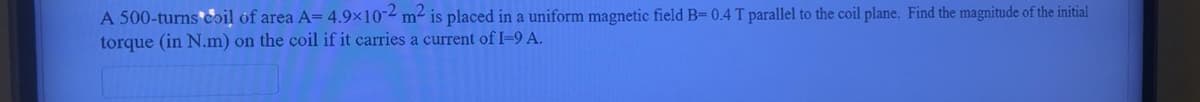 A 500-turns coil of area A= 4.9x10-2 m2 is placed in a uniform magnetic field B= 0.4 T parallel to the coil plane. Find the magnitude of the initial
torque (in N.m) on the coil if it carries a current of I-9 A.
